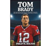 TOM BRADY BIOGRAPHY: The Inspirational Life Story of a Relentless Competitor Who Rose Above Doubt, Injuries, and Critics to Achieve Greatness