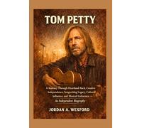 Tom Petty: A Journey Through Heartland Rock, Creative Independence, Songwriting Legacy, Cultural Influence, and Musical Endurance - An Independent Biography