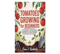 Tomatoes Growing for Beginners: Detailed Guide to Cultivation, From Seeds to Harvest; Easy Methods for Healthy Development plus Excellent Yields