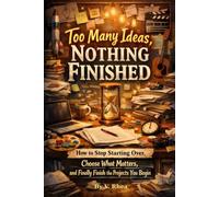 Too Many Ideas, Nothing Finished: How to Stop Starting Over, Choose What Matters, and Finally Finish the Projects You Begin