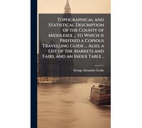 Topographical and Statistical Description of the County of Middlesex ... to Which is Prefixed a Copious Travelling Guide ... Also, a List of the Markets and Fairs, and an Index Table ..