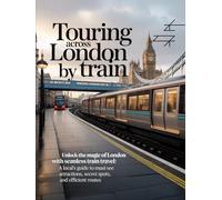 TOURING ACROSS LONDON BY TRAIN: Unlock the Magic of London with Seamless Train Travel: A Local’s Guide to Must-See Attractions, Secret Spots, and Efficient Routes