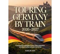 TOURING GERMANY BY TRAIN 2026-2027: A Comprehensive Travel Guide to Scenic Routes, Iconic Destinations And Cultural Journeys Across Germany by Rail