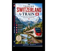 Touring Switzerland by Train Grant scott: The Complete Guide to Scenic Rail Adventures, Travel Planning, and Hidden Gems