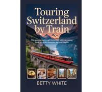 TOURING SWITZERLAND BY TRAIN: Plan Your Journey Through Switzerland with Train Routes, Travel Tips, Itineraries, and Local Insights