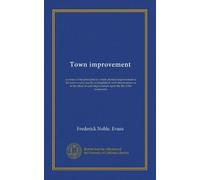 Town improvement: a review of the principles by which physical improvement in the town or city may be accomplished, with obsertvations as to the ... improvement upon the life of the community