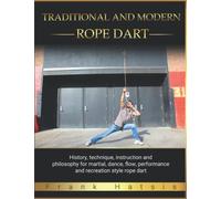 Traditional and Modern Rope Dart: History, technique, instruction and philosophy for martial, dance, flow, performance and recreation style rope dart
