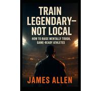 Train To Be Legendary-Not Local: How to Raise Mentally Tough, Game-Ready Athletes