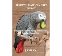TRAIN YOUR AFRICAN GREY PARROT: A BEGINNER'S GUIDE TO TALKING, BONDING AND RAISING A HAPPY BIRD