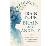 Train Your Brain Out of Anxiety: Evidence-Based Tools to Calm the Worry, Stop the Panic, and Take Back Your Life