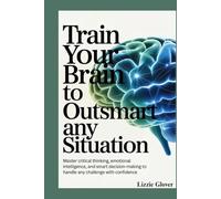 Train Your Brain To Outsmart any Situation: Master Critical Thinking, Emotional Intelligence, and Smart Decision-Making to Handle Any Challenge with Confidence