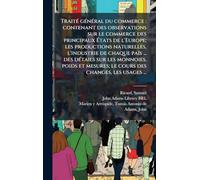 TraitÃ(c) gÃ(c)nÃ(c)ral du commerce: contenant des observations sur le commerce des principaux États de l'Europe; les productions naturelles, ... mesures; le cours des changes, les usages ...