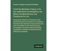 Traité des Machines à Vapeur et de leur Application à la Navigation, aux Mines, aux Manufactures, aux Chemins de Fer, etc.: Comprenant l'histoire de ... résultats les plus utiles pour la pratique.