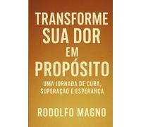 Transforme Sua Dor em Propósito: Uma Jornada de Cura, Superação e Esperança (Desperte Seu Potencial - Prosperidade, Sucesso e Transformação Pessoal)