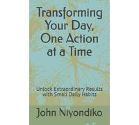 Transforming Your Day, One Action at a Time: Unlock Extraordinary Results with Small Daily Habits