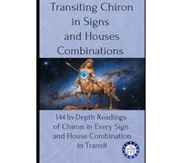 Transiting Chiron in Signs and Houses Combinations: 144 In-Depth Readings of Chiron in Every Sign and House Combination in Transit