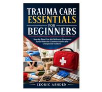 TRAUMA CARE ESSENTIALS FOR BEGINNERS: Step-by-Step First Aid Skills and Emergency Action Plans for Common Injuries and Unexpected Incidents