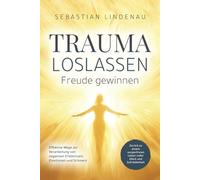 Trauma loslassen, Freude gewinnen: Effektive Wege zur Verarbeitung von negativen Erlebnissen, Emotionen und Schmerz. Zurück zu einem sorgenfreien Leben voller Glück und Zufriedenheit