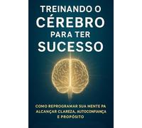 Treinando o Cérebro para Ter Sucesso: Como Reprogramar sua Mente para Alcançar Clareza, Autoconfiança e Propósito
