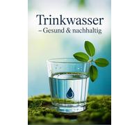 Trinkwasser - gesund & nachhaltig: Wasserqualität erkennen, filtern, plastikfrei genießen und mit cleveren Tipps Gesundheit & Umwelt bewusst schützen