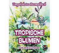 Tropische Blumen Umgekehrtes Ausmalbuch Für Erwachsene: 34 Schöne Aquarell-Muster | Kreativität, Achtsamkeit, Meditation, Entspannung, Anti-Stress-Malerei