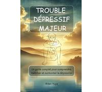 TROUBLE DÉPRESSIF MAJEUR: Un guide complet pour comprendre, maîtriser et surmonter la dépression