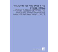 Truancy and Non-Attendance in the Chicago Schools: A Study of the Social Aspects of the Compulsory Education and Child Labor Legislation of Illinois [ 1917 ]