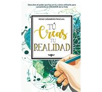 Tú creas tu realidad: Descubre el poder que hay en ti y cómo utilizarlo para convertirte en CREADOR de tu Vida