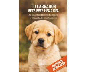 TU LABRADOR RETRIEVER MES A MES | LA ÚNICA GUÍA EN ESPAÑOL CON FOTOS PASO A PASO: Entrenamiento Fácil, Socialización, Alimentación y Salud para Cada Etapa de su Vida (Cachorro, Adulto, Senior)