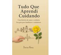 Tudo Que Aprendi Cuidando: Uma História de Amor e Cuidados - Um Guia para Familiares e Cuidadores