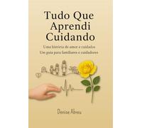 Tudo Que Aprendi Cuidando: Uma História de Amor e Cuidados - Um Guia para Familiares e Cuidadores
