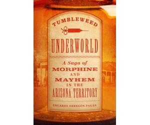 Tumbleweed Underworld: A Saga of Morphine and Mayhem in the Arizona Territory