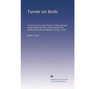Turner on birds: A short and succinct history of the principal birds noticed by Pliny and Aristotle first published by Doctor William Turner, 1544