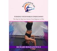 TURNING YOUR WORLD UPSIDE DOWN: The Step-by-Step Acro System from Beginner to Elite