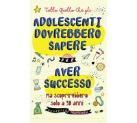 Tutto quello che gli adolescenti dovrebbero sapere per avere successo ma che scoprirebbero solo a 30 anni: Come credere in se stessi, superare ogni sfida e costruire una vita meravigliosa