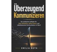 Überzeugend Kommunizieren: Der praktische Leitfaden für klare Gespräche, starke Präsenz und selbstbewusste Kommunikation im Beruf