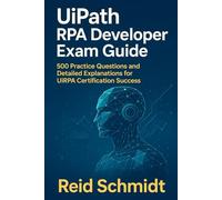 UiPath RPA Developer Exam Guide: 500 Practice Questions and Detailed Explanations for UiRPA Certification Success