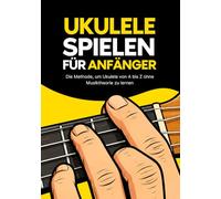 Ukulele spielen für Anfänger: Die Schritt-für-Schritt-Methode, um Ukulele von A bis Z zu lernen ohne Musiktheorie und ohne Musikerfahrung