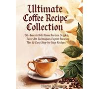 Ultimate Coffee Recipe Collection: 150+ Irresistible Home Barista Drinks, Latte Art Techniques, Expert Brewing Tips & Easy Step-by-Step Recipes