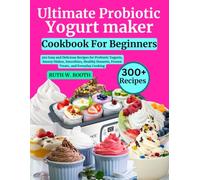 Ultimate Probiotic Yogurt Maker Cookbook For Beginners: 300 Easy and Delicious Recipes for Probiotic Yogurts, Savory Dishes, Smoothies, Healthy Desserts, Frozen Treats, and Everyday Cooking