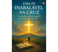 Uma Fé Inabalável na Cruz: Um guia prático sobre fé, oração e transformação diária - para cristãos que desejam caminhar mais profundamente com Deus