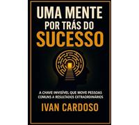 UMA MENTE POR TRÁS DO SUCESSO: A CHAVE INVISIVEL QUE MOVE PESSOAS COMUNS A RESULTADOS EXTRAORDINÁRIOS