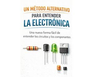 UN MÉTODO ALTERNATIVO PARA ENTENDER LA ELECTRÓNICA: Una nueva forma fácil de entender los circuitos y los componentes.