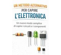 Un metodo alternativo per capire l'elettronica: Un nuovo modo semplice di capire circuiti e i componenti