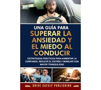 Una guía para superar la ansiedad y el miedo al conducir: Estrategias prácticas para aumentar la confianza, reducir el estrés y manejar con mayor tranquilidad