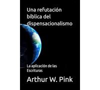 Una refutación bíblica del dispensacionalismo: La aplicación de las Escrituras (Arthur W. Pink en español)