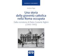 Una storia della gioventù cattolica nella Roma occupata. Dalla cronistoria di Pietro Costante Righini (1943-1945) (Ricerche e documenti)