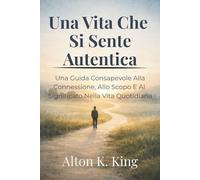 Una Vita Che Si Sente Autentica: Una Guida Consapevole Alla Connessione, Allo Scopo E Al Significato Nella Vita Quotidiana