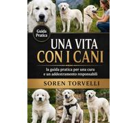 Una vita con i cani: la guida pratica per una cura e un addestramento responsabili