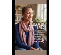 UNBREAKABLE CELLS: THE COMPREHENSIVE GUIDE TO UNDERSTANDING, FIGHTING, AND SURVIVING BREAST CANCER